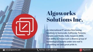 Algoworks
Solutions Inc.
An international IT service firm having
locations in Sunnyvale, California; Toronto,
Canada; and Noida, India. began in 2006.
Our ability to house such a diverse group of
technological experts under one roof is
something we take great pride in.
 