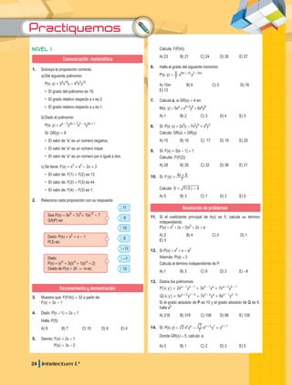 Practiquemos
24 Intelectum 1.°
Nivel 1
Comunicación matemática
1.	 Subraya la proposición correcta:
a)	Del siguiente polinomio:
	 P(x; y) = 54
x18
y - 45
x2
y12
	 •	 El grado del polinomio es 19.
	 •	 El grado relativo respecto a x es 2.
	 •	 El grado relativo respecto a y es 1.
b)	Dado el polinomio:
	 P(x; y) = xa - 2
y2a + 7
x2 - a
y4a + 1
	 Si: GR(y) = 9
	 •	 El valor de “a” es un número negativo.
	 •	 El valor de “a” es un número impar.
•	 El valor de “a” es un número par e igual a dos.
c)	Se tiene: F(x) = x3
+ x2
- 2x + 3
	 •	 El valor de: F(1) + F(2) es 13.
	 •	 El valor de: F(2) + F(3) es 44.
	 •	 El valor de: F(4) - F(3) es 1.
2.	 Relaciona cada proposición con su respuesta:
11
8
6
-11
10
-7
12
Sea P(x) = 8x8
- 7x6
+ 10x12
- 7
GA(P) es:
Dado: P(x) = x2
+ x - 1
P(3) es:
Dado:
P(x) = (xm
+ 3)(xm
+ 1)(xm
+ 2)
Grado de P(x) = 24 & m es:
Razonamiento y demostración
3.	 Muestra que: F(F(4)) = 32 a partir de:
	F(x) = 3x - 1
4.	 Dado: P(x + 1) = 2x + 1
	 Halla: P(5)
A) 9	 B) 7	 C) 10	 D) 6	 E) 4
5.	 Siendo: F(x) = 2x + 1
		 P(x) = 3x - 2
	 Calcula: F(P(4))
A) 23	 B) 21	 C) 24	 D) 26	 E) 27
6.	 Halla el grado del siguiente monomio:
	 P(x; y) =
7
4 x6m + 10
y3 - 6m
A) 10m	 B) 6	 C) 3	 D) 16	
E) 13
7.	 Calcula a, si GR(x) = 4 en:
	 M(x; y) = 5xa
+ xa+3
y6
+ 6xa
y8
A) 1	 B) 2	 C) 3	 D) 4	 E) 5
8.	 Si: P(x; y) = 2x9
y - 7x2
y9
+ x8
y3
	 Calcula: GR(x) + GR(y)
A) 15	 B) 16	 C) 17	 D) 18	 E) 20
9.	 Si: F(x) = 5(x - 1) + 1
	 calcular: F(F(2))
A) 28	 B) 26	 C) 32	 D) 36	 E) 21
10.	 Si: ( )
F x x
7
4 8
= +
	Calcula: S F 5 4
-
= ^ h
A) 5	 B) 3	 C) 1	 D) 2	 E) 0
Resolución de problemas
11.	 Si el coeficiente principal de A(x) es 5, calcula su término
independiente.
	P(x) = x2
+ (a + 3)x3
+ 2x + a
A) 2	 B) 4	 C) 0	 D) 1	
E) 3
12.	 Si P(x) = x2
+ x - a2
	 Además: P(a) = 3
	 Calcula el término independiente de P.
A) 1	 B) 3	 C) 9	 D) 2	 E) -9
13.	 Dados los polinomios:
	 ; 2 3 7
P x y x y x y x y
a b b a a b
1 1 1 2 1
= + +
- - - + -
_ i
	 ; 5 7 6
Q x y x y x y x y
a b b a a b
2 1 2 1 2
= + +
+ - - - -
_ i
	si el grado absoluto de P es 10 y el grado absoluto de Q es 6,
halla ab
.
A) 216	 B) 316	 C) 108	 D) 96	 E) 128
14.	 Si: P(x; y) = x y x y y
3
7
7
a b a b
5 7 7
- +
+ +
	 Donde GR(x) = 5, calcula: a
A) 0	 B) 1	 C) 2	 D) 3	 E) 5
 