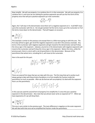 Algebra 7
© 2018 Paul Dawkins http://tutorial.math.lamar.edu
Now simplify. We will use property 1 to combine the m’s in the numerator. We will use property 3 to
combine the n’s and since we are looking for positive exponents we will use the first form of this
property since that will put a positive exponent up in the numerator.
2 5
4 3
7 7
n m m n
m n
−
− −
=
Again, the 7 will stay in the denominator since there isn’t a negative exponent on it. It will NOT move
up to the numerator with the m. Do not get excited if all the terms move up to the numerator or if all
the terms move down to the denominator. That will happen on occasion.
(d)
( )
1 4
2
5 9
5
3
x y
y x
− −
−
This example is similar to the previous one except there is a little more going on with this one. The
first step will be to again, get rid of the negative exponents as we did in the previous example. Any
terms in the numerator with negative exponents will get moved to the denominator and we’ll drop
the minus sign in the exponent. Likewise, any terms in the denominator with negative exponents will
move to the numerator and we’ll drop the minus sign in the exponent. Notice this time, unlike the
previous part, there is a term with a set of parenthesis in the denominator. Because of the
parenthesis that whole term, including the 3, will move to the numerator.
Here is the work for this part.
( )
( ) ( )
2
5 10
1 4 6
2 4 9 4 9 10
5 9
5 3 5 9
5 45
3
y y
x y y
xy x xy x x
y x
− −
−
= = =
(e)
6
5
2 1
z
z x
−
− −
 
 
 
There are several first steps that we can take with this one. The first step that we’re pretty much
always going to take with these kinds of problems is to first simplify the fraction inside the
parenthesis as much as possible. After we do that we will use property 5 to deal with the exponent
that is on the parenthesis.
6 6 6
5 2 1 6
2 1 5 3 18
z z x x x
z x z z z
−
− −
     
= = =
     
 
   
In this case we used the second form of property 3 to simplify the z’s since this put a positive
exponent in the denominator. Also note that we almost never write an exponent of “1”. When we
have exponents of 1 we will drop them.
(f)
2
3 8
5
24
6
a b
a b
−
−
−
 
 
 
This one is very similar to the previous part. The main difference is negative on the outer exponent.
We will deal with that once we’ve simplified the fraction inside the parenthesis.
 