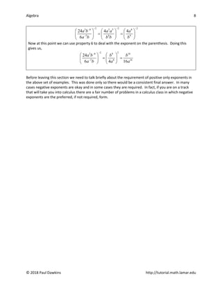 Algebra 8
© 2018 Paul Dawkins http://tutorial.math.lamar.edu
2 2 2
3 8 3 5 8
5 8 9
24 4 4
6
a b a a a
a b b b b
− − −
−
−
     
= =
     
     
Now at this point we can use property 6 to deal with the exponent on the parenthesis. Doing this
gives us,
2 2
3 8 9 18
5 8 16
24
6 4 16
a b b b
a b a a
−
−
−
   
= =
   
   
Before leaving this section we need to talk briefly about the requirement of positive only exponents in
the above set of examples. This was done only so there would be a consistent final answer. In many
cases negative exponents are okay and in some cases they are required. In fact, if you are on a track
that will take you into calculus there are a fair number of problems in a calculus class in which negative
exponents are the preferred, if not required, form.
 