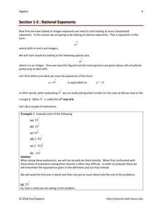 Algebra 9
© 2018 Paul Dawkins http://tutorial.math.lamar.edu
Section 1-2 : Rational Exponents
Now that we have looked at integer exponents we need to start looking at more complicated
exponents. In this section we are going to be looking at rational exponents. That is exponents in the
form
m
n
b
where both m and n are integers.
We will start simple by looking at the following special case,
1
n
b
where n is an integer. Once we have this figured out the more general case given above will actually be
pretty easy to deal with.
Let’s first define just what we mean by exponents of this form.
1
is equivalent to n
n
a b a b
= =
In other words, when evaluating
1
n
b we are really asking what number (in this case a) did we raise to the
n to get b. Often
1
n
b is called the nth
root of b.
Let’s do a couple of evaluations.
Example 1 Evaluate each of the following.
(a)
1
2
25
(b)
1
5
32
(c)
1
4
81
(d) ( )
1
3
8
−
(e) ( )
1
4
16
−
(f)
1
4
16
−
Solution
When doing these evaluations, we will not actually do them directly. When first confronted with
these kinds of evaluations doing them directly is often very difficult. In order to evaluate these we
will remember the equivalence given in the definition and use that instead.
We will work the first one in detail and then not put as much detail into the rest of the problems.
(a)
1
2
25
So, here is what we are asking in this problem.
 