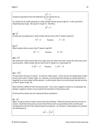 Algebra 10
© 2018 Paul Dawkins http://tutorial.math.lamar.edu
1
2
25 ?
=
Using the equivalence from the definition we can rewrite this as,
2
? 25
=
So, all that we are really asking here is what number did we square to get 25. In this case that is
(hopefully) easy to get. We square 5 to get 25. Therefore,
1
2
25 5
=
(b)
1
5
32
So what we are asking here is what number did we raise to the 5th
power to get 32?
1
5
5
32 2 because 2 32
= =
(c)
1
4
81
What number did we raise to the 4th
power to get 81?
1
4
4
81 3 because 3 81
= =
(d) ( )
1
3
8
−
We need to be a little careful with minus signs here, but other than that it works the same way as the
previous parts. What number did we raise to the 3rd
power (i.e. cube) to get -8?
( ) ( )
1
3
3
8 2 because 2 8
− =
− − =
−
(e) ( )
1
4
16
−
This part does not have an answer. It is here to make a point. In this case we are asking what number
do we raise to the 4th
power to get -16. However, we also know that raising any number (positive or
negative) to an even power will be positive. In other words, there is no real number that we can raise
to the 4th
power to get -16.
Note that this is different from the previous part. If we raise a negative number to an odd power we
will get a negative number so we could do the evaluation in the previous part.
As this part has shown, we can’t always do these evaluations.
(f)
1
4
16
−
Again, this part is here to make a point more than anything. Unlike the previous part this one has an
answer. Recall from the previous section that if there aren’t any parentheses then only the part
immediately to the left of the exponent gets the exponent. So, this part is really asking us to evaluate
the following term.
1 1
4 4
16 16
 
− =
− 
 
 