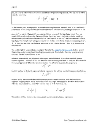 Algebra 11
© 2018 Paul Dawkins http://tutorial.math.lamar.edu
So, we need to determine what number raised to the 4th
power will give us 16. This is 2 and so in this
case the answer is,
( )
1 1
4 4
16 16 2 2
 
− =
− =
− =
−
 
 
As the last two parts of the previous example has once again shown, we really need to be careful with
parenthesis. In this case parenthesis makes the difference between being able to get an answer or not.
Also, don’t be worried if you didn’t know some of these powers off the top of your head. They are
usually fairly simple to determine if you don’t know them right away. For instance, in the part b we
needed to determine what number raised to the 5 will give 32. If you can’t see the power right off the
top of your head simply start taking powers until you find the correct one. In other words compute 5
2 ,
5
3 , 5
4 until you reach the correct value. Of course, in this case we wouldn’t need to go past the first
computation.
The next thing that we should acknowledge is that all of the properties for exponents that we gave in
the previous section are still valid for all rational exponents. This includes the more general rational
exponent that we haven’t looked at yet.
Now that we know that the properties are still valid we can see how to deal with the more general
rational exponent. There are in fact two different ways of dealing with them as we’ll see. Both methods
involve using property 2 from the previous section. For reference purposes this property is,
( )
m
n nm
a a
=
So, let’s see how to deal with a general rational exponent. We will first rewrite the exponent as follows.
( )
1
m m
n
n
b b
 
 
 
=
In other words, we can think of the exponent as a product of two numbers. Now we will use the
exponent property shown above. However, we will be using it in the opposite direction than what we
did in the previous section. Also, there are two ways to do it. Here they are,
( )
1 1
OR
m
m m
m
n n n n
b b b b
 
= =
 
 
Using either of these forms we can now evaluate some more complicated expressions
 