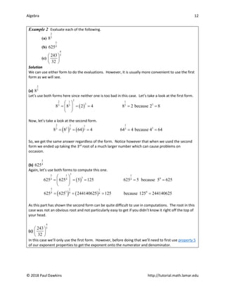 Algebra 12
© 2018 Paul Dawkins http://tutorial.math.lamar.edu
Example 2 Evaluate each of the following.
(a)
2
3
8
(b)
3
4
625
(c)
4
5
243
32
 
 
 
Solution
We can use either form to do the evaluations. However, it is usually more convenient to use the first
form as we will see.
(a)
2
3
8
Let’s use both forms here since neither one is too bad in this case. Let’s take a look at the first form.
( )
2
2 1 1
2 3
3 3 3
8 8 2 4 8 2 because 2 8
 
= = = = =
 
 
Now, let’s take a look at the second form.
( ) ( )
2 1
1 1
2 3
3 3
3 3
8 8 64 4 64 4 because 4 64
= = = = =
So, we get the same answer regardless of the form. Notice however that when we used the second
form we ended up taking the 3rd
root of a much larger number which can cause problems on
occasion.
(b)
3
4
625
Again, let’s use both forms to compute this one.
( )
3
3 1 1
3 4
4 4 4
625 625 5 125 625 5 because 5 625
 
= = = = =
 
 
( ) ( )
3 1 1
3 4
4 4 4
625 625 244140625 125 because 125 244140625
= = = =
As this part has shown the second form can be quite difficult to use in computations. The root in this
case was not an obvious root and not particularly easy to get if you didn’t know it right off the top of
your head.
(c)
4
5
243
32
 
 
 
In this case we’ll only use the first form. However, before doing that we’ll need to first use property 5
of our exponent properties to get the exponent onto the numerator and denominator.
 