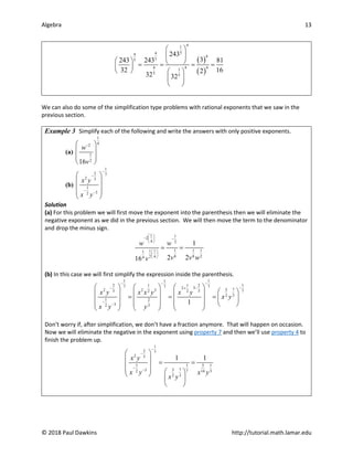 Algebra 13
© 2018 Paul Dawkins http://tutorial.math.lamar.edu
( )
( )
4
1
5
4
4 4
5
5
4 4 4
1
5 5
243
3
243 243 81
32 16
2
32 32
 
 
   
= = = =
 
   
 
 
We can also do some of the simplification type problems with rational exponents that we saw in the
previous section.
Example 3 Simplify each of the following and write the answers with only positive exponents.
(a)
1
4
2
1
2
16
w
v
−
 
 
 
 
(b)
1
2 7
2 3
1
3
2
x y
x y
−
−
−
−
 
 
 
 
 
Solution
(a) For this problem we will first move the exponent into the parenthesis then we will eliminate the
negative exponent as we did in the previous section. We will then move the term to the denominator
and drop the minus sign.
1 1
2
4 2
1 1 1
1 1
1
8 8 2
2 4
4
1
2 2
16
w w
v v w
v
 
− −
 
 
 
 
 
= =
(b) In this case we will first simplify the expression inside the parenthesis.
1 1
1
1
2 2
1 1
7 7
7 3
2 7
5
2 2 3 7
3 3
2 2
3
2
1 2
3
2 3
1
x y x x y x y
x y
x y y
− −
−
−
− −
+
−
−
   
 
 
   
 
= = =  
   
 
   
   
 
   
Don’t worry if, after simplification, we don’t have a fraction anymore. That will happen on occasion.
Now we will eliminate the negative in the exponent using property 7 and then we’ll use property 4 to
finish the problem up.
1
2 7
2 3
1 1 1
5
7
5
3
2 7 3
14
3
2
1 1
x y
x y x y
x y
−
−
−
−
 
 
= =
 
   
 
 
 
 