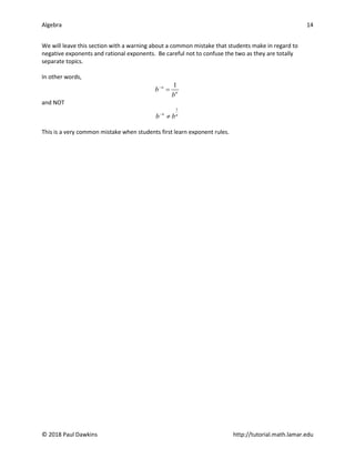 Algebra 14
© 2018 Paul Dawkins http://tutorial.math.lamar.edu
We will leave this section with a warning about a common mistake that students make in regard to
negative exponents and rational exponents. Be careful not to confuse the two as they are totally
separate topics.
In other words,
1
n
n
b
b
−
=
and NOT
1
n n
b b
−
≠
This is a very common mistake when students first learn exponent rules.
 