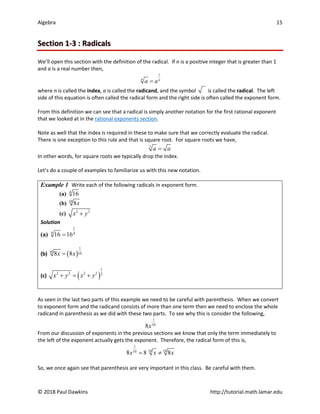 Algebra 15
© 2018 Paul Dawkins http://tutorial.math.lamar.edu
Section 1-3 : Radicals
We’ll open this section with the definition of the radical. If n is a positive integer that is greater than 1
and a is a real number then,
1
n n
a a
=
where n is called the index, a is called the radicand, and the symbol is called the radical. The left
side of this equation is often called the radical form and the right side is often called the exponent form.
From this definition we can see that a radical is simply another notation for the first rational exponent
that we looked at in the rational exponents section.
Note as well that the index is required in these to make sure that we correctly evaluate the radical.
There is one exception to this rule and that is square root. For square roots we have,
2
a a
=
In other words, for square roots we typically drop the index.
Let’s do a couple of examples to familiarize us with this new notation.
Example 1 Write each of the following radicals in exponent form.
(a) 4
16
(b) 10
8x
(c) 2 2
x y
+
Solution
(a)
1
4 4
16 16
=
(b) ( )
1
10 10
8 8
x x
=
(c) ( )
1
2 2 2 2 2
x y x y
+ = +
As seen in the last two parts of this example we need to be careful with parenthesis. When we convert
to exponent form and the radicand consists of more than one term then we need to enclose the whole
radicand in parenthesis as we did with these two parts. To see why this is consider the following,
1
10
8x
From our discussion of exponents in the previous sections we know that only the term immediately to
the left of the exponent actually gets the exponent. Therefore, the radical form of this is,
1
10 10
10
8 8 8
x x x
= ≠
So, we once again see that parenthesis are very important in this class. Be careful with them.
 