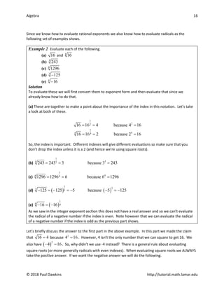 Algebra 16
© 2018 Paul Dawkins http://tutorial.math.lamar.edu
Since we know how to evaluate rational exponents we also know how to evaluate radicals as the
following set of examples shows.
Example 2 Evaluate each of the following.
(a) 16 and 4
16
(b) 5
243
(c) 4
1296
(d) 3
125
−
(e) 4
16
−
Solution
To evaluate these we will first convert them to exponent form and then evaluate that since we
already know how to do that.
(a) These are together to make a point about the importance of the index in this notation. Let’s take
a look at both of these.
1
2
2
16 16 4 because 4 16
= = =
1
4
4 4
16 16 2 because 2 16
= = =
So, the index is important. Different indexes will give different evaluations so make sure that you
don’t drop the index unless it is a 2 (and hence we’re using square roots).
(b)
1
5
5 5
243 243 3 because 3 243
= = =
(c)
1
4
4 4
1296 1296 6 because 6 1296
= = =
(d) ( ) ( )
1
3
3 3
125 125 5 because 5 125
− =
− =
− − =
−
(e) ( )
1
4 4
16 16
− =−
As we saw in the integer exponent section this does not have a real answer and so we can’t evaluate
the radical of a negative number if the index is even. Note however that we can evaluate the radical
of a negative number if the index is odd as the previous part shows.
Let’s briefly discuss the answer to the first part in the above example. In this part we made the claim
that 16 4
= because 2
4 16
= . However, 4 isn’t the only number that we can square to get 16. We
also have ( )
2
4 16
− =
. So, why didn’t we use -4 instead? There is a general rule about evaluating
square roots (or more generally radicals with even indexes). When evaluating square roots we ALWAYS
take the positive answer. If we want the negative answer we will do the following.
 