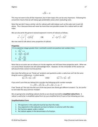 Algebra 17
© 2018 Paul Dawkins http://tutorial.math.lamar.edu
16 4
− =
−
This may not seem to be all that important, but in later topics this can be very important. Following this
convention means that we will always get predictable values when evaluating roots.
Note that we don’t have a similar rule for radicals with odd indexes such as the cube root in part (d)
above. This is because there will never be more than one possible answer for a radical with an odd
index.
We can also write the general rational exponent in terms of radicals as follows.
( ) ( )
1 1
OR
m
m m
m
n
m m
n
n n n n
a a a a a a
 
= = = =
 
 
We now need to talk about some properties of radicals.
Properties
If n is a positive integer greater than 1 and both a and b are positive real numbers then,
1.
n n
a a
=
2. n n n
ab a b
=
3.
n
n
n
a a
b b
=
Note that on occasion we can allow a or b to be negative and still have these properties work. When we
run across those situations we will acknowledge them. However, for the remainder of this section we
will assume that a and b must be positive.
Also note that while we can “break up” products and quotients under a radical we can’t do the same
thing for sums or differences. In other words,
AND
n n n n n n
a b a b a b a b
+ ≠ + − ≠ −
If you aren’t sure that you believe this consider the following quick number example.
5 25 9 16 9 16 3 4 7
= = + ≠ + = + =
If we “break up” the root into the sum of the two pieces we clearly get different answers! So, be careful
to not make this very common mistake!
We are going to be simplifying radicals shortly so we should next define simplified radical form. A
radical is said to be in simplified radical form (or just simplified form) if each of the following are true.
Simplified Radical Form
1. All exponents in the radicand must be less than the index.
2. Any exponents in the radicand can have no factors in common with the index.
3. No fractions appear under a radical.
4. No radicals appear in the denominator of a fraction.
 
