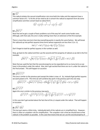 Algebra 19
© 2018 Paul Dawkins http://tutorial.math.lamar.edu
(b) 9 6
x
This radical violates the second simplification rule since both the index and the exponent have a
common factor of 3. To fix this all we need to do is convert the radical to exponent form do some
simplification and then convert back to radical form.
( ) ( )
6 2
1 1
9 3
6 6 2 2
9 3
9 3
x x x x x x
= = = = =
(c) 6 11
18x y
Now that we’ve got a couple of basic problems out of the way let’s work some harder ones.
Although, with that said, this one is really nothing more than an extension of the first example.
There is more than one term here but everything works in exactly the same fashion. We will break
the radicand up into perfect squares times terms whose exponents are less than 2 (i.e. 1).
( ) ( ) ( ) ( )
2 2
6 11 6 10 3 5
18 9 2 9 2
x y x y y x y y
= =
Don’t forget to look for perfect squares in the number as well.
Now, go back to the radical and then use the second and first property of radicals as we did in the first
example.
( ) ( ) ( ) ( ) ( )
2 2 2 2
6 11 3 5 3 5 3 5
18 9 2 9 2 3 2
x y x y y x y y x y y
= = =
Note that we used the fact that the second property can be expanded out to as many terms as we
have in the product under the radical. Also, don’t get excited that there are no x’s under the radical in
the final answer. This will happen on occasion.
(d) 9 5 12
4
32x y z
This one is similar to the previous part except the index is now a 4. So, instead of get perfect squares
we want powers of 4. This time we will combine the work in the previous part into one step.
( ) ( ) ( )
4 4
9 5 12 8 4 12 2 4 3 2 3
4
4 4
4 4 4 4
4
32 16 2 16 2 2 2
x y z x y z xy x y z xy x y z xy
= = =
(e) 12 4 24
5
x y z
Again this one is similar to the previous two parts.
( ) ( ) ( )
5 5
12 4 24 10 20 2 4 4 2 4 2 4 4 2 4 2 4 4
5 5 5
5 5
5
x y z x z x y z x z x y z x z x y z
= = =
In this case don’t get excited about the fact that all the y’s stayed under the radical. That will happen
on occasion.
(f) 3 3
2 2
9 6
x x
This last part seems a little tricky. Individually both of the radicals are in simplified form. However,
there is often an unspoken rule for simplification. The unspoken rule is that we should have as few
radicals in the problem as possible. In this case that means that we can use the second property of
 