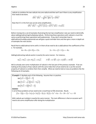 Algebra 20
© 2018 Paul Dawkins http://tutorial.math.lamar.edu
radicals to combine the two radicals into one radical and then we’ll see if there is any simplification
that needs to be done.
( )( )
3 3 3
2 2 2 2 4
3
9 6 9 6 54
x x x x x
= =
Now that it’s in this form we can do some simplification.
( )
3 3 3
2 2 3 3 3 3
3
9 6 27 2 27 2 3 2
x x x x x x x x
= = =
Before moving into a set of examples illustrating the last two simplification rules we need to talk briefly
about adding/subtracting/multiplying radicals. Performing these operations with radicals is much the
same as performing these operations with polynomials. If you don’t remember how to
add/subtract/multiply polynomials we will give a quick reminder here and then give a more in depth set
of examples the next section.
Recall that to add/subtract terms with x in them all we need to do is add/subtract the coefficients of the
x. For example,
( ) ( )
4 9 4 9 13 3 11 3 11 8
x x x x x x x x
+ =+ = − =− =
−
Adding/subtracting radicals works in exactly the same manner. For instance,
( ) ( )
10 10 10 10
4 9 4 9 13 3 5 11 5 3 11 5 8 5
x x x x
+ =
+ = − =
− =
−
We’ve already seen some multiplication of radicals in the last part of the previous example. If we are
looking at the product of two radicals with the same index then all we need to do is use the second
property of radicals to combine them then simplify. What we need to look at now are problems like the
following set of examples.
Example 4 Multiply each of the following. Assume that x is positive.
(a) ( )( )
2 5
x x
+ −
(b) ( )( )
3 2 5
x y x y
− −
(c) ( )( )
5 2 5 2
x x
+ −
Solution
In all of these problems all we need to do is recall how to FOIL binomials. Recall,
( )( ) ( ) ( ) ( ) ( ) 2 2
3 5 2 3 3 2 5 5 2 3 6 5 10 3 10
x x x x x x x x x x x
− + = + − − = + − − = + −
With radicals we multiply in exactly the same manner. The main difference is that on occasion we’ll
need to do some simplification after doing the multiplication
 