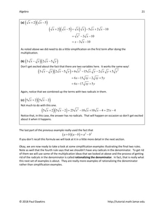Algebra 21
© 2018 Paul Dawkins http://tutorial.math.lamar.edu
(a) ( )( )
2 5
x x
+ −
( )( ) ( )
2
2 5 5 2 10
3 10
3 10
x x x x x x
x x
x x
+ −
= − + −
= − −
=
− −
As noted above we did need to do a little simplification on the first term after doing the
multiplication.
(b) ( )( )
3 2 5
x y x y
− −
Don’t get excited about the fact that there are two variables here. It works the same way!
( )( ) 2 2
3 2 5 6 15 2 5
6 15 2 5
6 17 5
x y x y x x y x y y
x xy xy y
x xy y
− − = − − +
= − − +
=− +
Again, notice that we combined up the terms with two radicals in them.
(c) ( )( )
5 2 5 2
x x
+ −
Not much to do with this one.
( )( ) 2
5 2 5 2 25 10 10 4 25 4
x x x x x x
+ − = − + − = −
Notice that, in this case, the answer has no radicals. That will happen on occasion so don’t get excited
about it when it happens.
The last part of the previous example really used the fact that
( )( ) 2 2
a b a b a b
+ − = −
If you don’t recall this formula we will look at it in a little more detail in the next section.
Okay, we are now ready to take a look at some simplification examples illustrating the final two rules.
Note as well that the fourth rule says that we shouldn’t have any radicals in the denominator. To get rid
of them we will use some of the multiplication ideas that we looked at above and the process of getting
rid of the radicals in the denominator is called rationalizing the denominator. In fact, that is really what
this next set of examples is about. They are really more examples of rationalizing the denominator
rather than simplification examples.
 