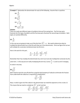 Algebra 22
© 2018 Paul Dawkins http://tutorial.math.lamar.edu
Example 5 Rationalize the denominator for each of the following. Assume that x is positive.
(a)
4
x
(b) 5
3
2
x
(c)
1
3 x
−
(d)
5
4 3
x +
Solution
There are really two different types of problems that we’ll be seeing here. The first two parts
illustrate the first type of problem and the final two parts illustrate the second type of problem. Both
types are worked differently.
(a)
4
x
In this case we are going to make use of the fact that n n
a a
= . We need to determine what to
multiply the denominator by so that this will show up in the denominator. Once we figure this out we
will multiply the numerator and denominator by this term.
Here is the work for this part.
2
4 4 4 4
x x x
x
x x x x
= = =
Remember that if we multiply the denominator by a term we must also multiply the numerator by the
same term. In this way we are really multiplying the term by 1 (since 1
a
a
= ) and so aren’t changing
its value in any way.
(b) 5
3
2
x
We’ll need to start this one off with first using the third property of radicals to eliminate the fraction
from underneath the radical as is required for simplification.
5
5
3 5 3
2 2
x x
=
Now, in order to get rid of the radical in the denominator we need the exponent on the x to be a 5.
This means that we need to multiply by 5 2
x so let’s do that.
5 5 5
2 2 2
5
5
3 5 5 5
3 2 5
2 2 2 2
x x x
x x
x x x
= = =
 