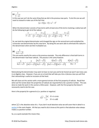 Algebra 23
© 2018 Paul Dawkins http://tutorial.math.lamar.edu
(c)
1
3 x
−
In this case we can’t do the same thing that we did in the previous two parts. To do this one we will
need to instead to make use of the fact that
( )( ) 2 2
a b a b a b
+ − = −
When the denominator consists of two terms with at least one of the terms involving a radical we will
do the following to get rid of the radical.
( )( ) ( )( )
1 1 3 3 3
9
3 3 3 3 3
x x x
x
x x x x x
+ + +
= = =
−
− − + − +
So, we took the original denominator and changed the sign on the second term and multiplied the
numerator and denominator by this new term. By doing this we were able to eliminate the radical in
the denominator when we then multiplied out.
(d)
5
4 3
x +
This one works exactly the same as the previous example. The only difference is that both terms in
the denominator now have radicals. The process is the same however.
( )
( )
( )
( )
( )( )
( )
4 3 5 4 3 5 4 3
5 5
16 3
4 3 4 3 4 3 4 3 4 3
x x x
x
x x x x x
− − −
= = =
−
+ + − + −
Rationalizing the denominator may seem to have no real uses and to be honest we won’t see many uses
in an Algebra class. However, if you are on a track that will take you into a Calculus class you will find
that rationalizing is useful on occasion at that level.
We will close out this section with a more general version of the first property of radicals. Recall that
when we first wrote down the properties of radicals we required that a be a positive number. This was
done to make the work in this section a little easier. However, with the first property that doesn’t
necessarily need to be the case.
Here is the property for a general a (i.e. positive or negative)
if is even
if is odd
n n a n
a
a n

= 

where a is the absolute value of a. If you don’t recall absolute value we will cover that in detail in a
section in the next chapter. All that you need to do is know at this point is that absolute value always
makes a a positive number.
So, as a quick example this means that,
 