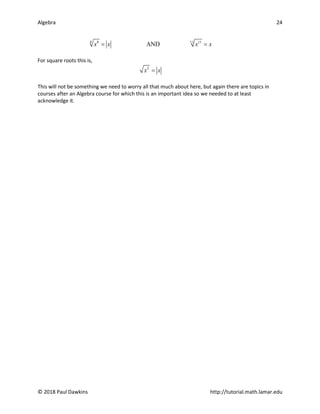 Algebra 24
© 2018 Paul Dawkins http://tutorial.math.lamar.edu
8 8 11
11
AND
x x x x
= =
For square roots this is,
2
x x
=
This will not be something we need to worry all that much about here, but again there are topics in
courses after an Algebra course for which this is an important idea so we needed to at least
acknowledge it.
 