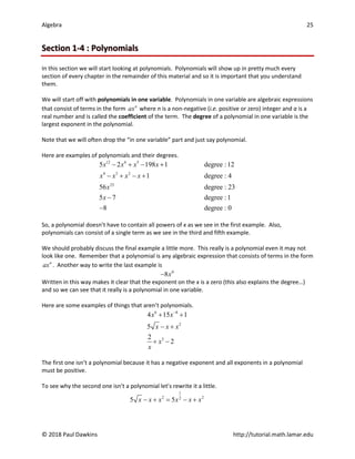 Algebra 25
© 2018 Paul Dawkins http://tutorial.math.lamar.edu
Section 1-4 : Polynomials
In this section we will start looking at polynomials. Polynomials will show up in pretty much every
section of every chapter in the remainder of this material and so it is important that you understand
them.
We will start off with polynomials in one variable. Polynomials in one variable are algebraic expressions
that consist of terms in the form n
ax where n is a non-negative (i.e. positive or zero) integer and a is a
real number and is called the coefficient of the term. The degree of a polynomial in one variable is the
largest exponent in the polynomial.
Note that we will often drop the “in one variable” part and just say polynomial.
Here are examples of polynomials and their degrees.
12 6 5
4 3 2
23
5 2 198 1 degree :12
1 degree : 4
56 degree : 23
5 7 degree :1
8 degree : 0
x x x x
x x x x
x
x
− + − +
− + − +
−
−
So, a polynomial doesn’t have to contain all powers of x as we see in the first example. Also,
polynomials can consist of a single term as we see in the third and fifth example.
We should probably discuss the final example a little more. This really is a polynomial even it may not
look like one. Remember that a polynomial is any algebraic expression that consists of terms in the form
n
ax . Another way to write the last example is
0
8x
−
Written in this way makes it clear that the exponent on the x is a zero (this also explains the degree…)
and so we can see that it really is a polynomial in one variable.
Here are some examples of things that aren’t polynomials.
6 8
2
3
4 15 1
5
2
2
x x
x x x
x
x
−
+ +
− +
+ −
The first one isn’t a polynomial because it has a negative exponent and all exponents in a polynomial
must be positive.
To see why the second one isn’t a polynomial let’s rewrite it a little.
1
2 2
2
5 5
x x x x x x
− + = − +
 