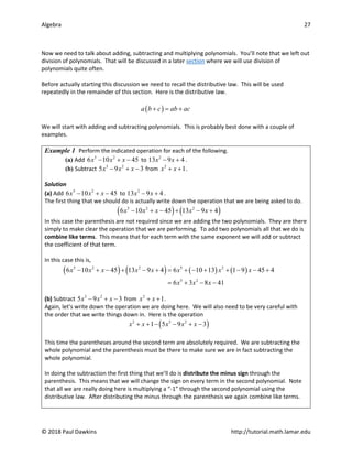 Algebra 27
© 2018 Paul Dawkins http://tutorial.math.lamar.edu
Now we need to talk about adding, subtracting and multiplying polynomials. You’ll note that we left out
division of polynomials. That will be discussed in a later section where we will use division of
polynomials quite often.
Before actually starting this discussion we need to recall the distributive law. This will be used
repeatedly in the remainder of this section. Here is the distributive law.
( )
a b c ab ac
+ = +
We will start with adding and subtracting polynomials. This is probably best done with a couple of
examples.
Example 1 Perform the indicated operation for each of the following.
(a) Add 5 2
6 10 45
x x x
− + − to 2
13 9 4
x x
− + .
(b) Subtract 3 2
5 9 3
x x x
− + − from 2
1
x x
+ + .
Solution
(a) Add 5 2
6 10 45
x x x
− + − to 2
13 9 4
x x
− + .
The first thing that we should do is actually write down the operation that we are being asked to do.
( ) ( )
5 2 2
6 10 45 13 9 4
x x x x x
− + − + − +
In this case the parenthesis are not required since we are adding the two polynomials. They are there
simply to make clear the operation that we are performing. To add two polynomials all that we do is
combine like terms. This means that for each term with the same exponent we will add or subtract
the coefficient of that term.
In this case this is,
( ) ( ) ( ) ( )
5 2 2 5 2
5 2
6 10 45 13 9 4 6 10 13 1 9 45 4
6 3 8 41
x x x x x x x x
x x x
− + − + − + = + − + + − − +
= + − −
(b) Subtract 3 2
5 9 3
x x x
− + − from 2
1
x x
+ + .
Again, let’s write down the operation we are doing here. We will also need to be very careful with
the order that we write things down in. Here is the operation
( )
2 3 2
1 5 9 3
x x x x x
+ + − − + −
This time the parentheses around the second term are absolutely required. We are subtracting the
whole polynomial and the parenthesis must be there to make sure we are in fact subtracting the
whole polynomial.
In doing the subtraction the first thing that we’ll do is distribute the minus sign through the
parenthesis. This means that we will change the sign on every term in the second polynomial. Note
that all we are really doing here is multiplying a “-1” through the second polynomial using the
distributive law. After distributing the minus through the parenthesis we again combine like terms.
 