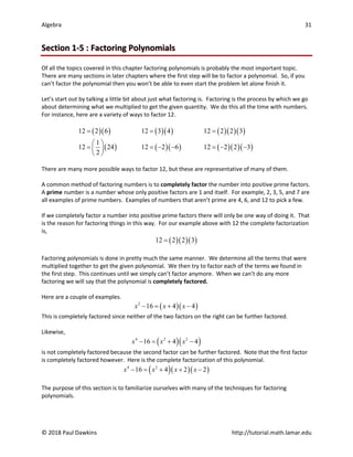 Algebra 31
© 2018 Paul Dawkins http://tutorial.math.lamar.edu
Section 1-5 : Factoring Polynomials
Of all the topics covered in this chapter factoring polynomials is probably the most important topic.
There are many sections in later chapters where the first step will be to factor a polynomial. So, if you
can’t factor the polynomial then you won’t be able to even start the problem let alone finish it.
Let’s start out by talking a little bit about just what factoring is. Factoring is the process by which we go
about determining what we multiplied to get the given quantity. We do this all the time with numbers.
For instance, here are a variety of ways to factor 12.
( )( ) ( )( ) ( )( )( )
( ) ( )( ) ( )( )( )
12 2 6 12 3 4 12 2 2 3
1
12 24 12 2 6 12 2 2 3
2
= = =
 
= =− − =− −
 
 
There are many more possible ways to factor 12, but these are representative of many of them.
A common method of factoring numbers is to completely factor the number into positive prime factors.
A prime number is a number whose only positive factors are 1 and itself. For example, 2, 3, 5, and 7 are
all examples of prime numbers. Examples of numbers that aren’t prime are 4, 6, and 12 to pick a few.
If we completely factor a number into positive prime factors there will only be one way of doing it. That
is the reason for factoring things in this way. For our example above with 12 the complete factorization
is,
( )( )( )
12 2 2 3
=
Factoring polynomials is done in pretty much the same manner. We determine all the terms that were
multiplied together to get the given polynomial. We then try to factor each of the terms we found in
the first step. This continues until we simply can’t factor anymore. When we can’t do any more
factoring we will say that the polynomial is completely factored.
Here are a couple of examples.
( )( )
2
16 4 4
x x x
− = + −
This is completely factored since neither of the two factors on the right can be further factored.
Likewise,
( )( )
4 2 2
16 4 4
x x x
− = + −
is not completely factored because the second factor can be further factored. Note that the first factor
is completely factored however. Here is the complete factorization of this polynomial.
( )( )( )
4 2
16 4 2 2
x x x x
− = + + −
The purpose of this section is to familiarize ourselves with many of the techniques for factoring
polynomials.
 