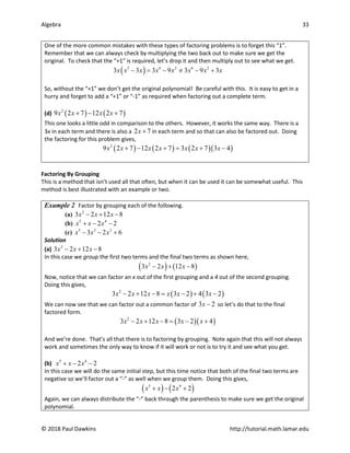 Algebra 33
© 2018 Paul Dawkins http://tutorial.math.lamar.edu
One of the more common mistakes with these types of factoring problems is to forget this “1”.
Remember that we can always check by multiplying the two back out to make sure we get the
original. To check that the “+1” is required, let’s drop it and then multiply out to see what we get.
( )
5 6 2 6 2
3 3 3 9 3 9 3
x x x x x x x x
− = − ≠ − +
So, without the “+1” we don’t get the original polynomial! Be careful with this. It is easy to get in a
hurry and forget to add a “+1” or “-1” as required when factoring out a complete term.
(d) ( ) ( )
2
9 2 7 12 2 7
x x x x
+ − +
This one looks a little odd in comparison to the others. However, it works the same way. There is a
3x in each term and there is also a 2 7
x + in each term and so that can also be factored out. Doing
the factoring for this problem gives,
( ) ( ) ( )( )
2
9 2 7 12 2 7 3 2 7 3 4
x x x x x x x
+ − + = + −
Factoring By Grouping
This is a method that isn’t used all that often, but when it can be used it can be somewhat useful. This
method is best illustrated with an example or two.
Example 2 Factor by grouping each of the following.
(a) 2
3 2 12 8
x x x
− + −
(b) 5 4
2 2
x x x
+ − −
(c) 5 3 2
3 2 6
x x x
− − +
Solution
(a) 2
3 2 12 8
x x x
− + −
In this case we group the first two terms and the final two terms as shown here,
( ) ( )
2
3 2 12 8
x x x
− + −
Now, notice that we can factor an x out of the first grouping and a 4 out of the second grouping.
Doing this gives,
( ) ( )
2
3 2 12 8 3 2 4 3 2
x x x x x x
− + −= − + −
We can now see that we can factor out a common factor of 3 2
x − so let’s do that to the final
factored form.
( )( )
2
3 2 12 8 3 2 4
x x x x x
− + − = − +
And we’re done. That’s all that there is to factoring by grouping. Note again that this will not always
work and sometimes the only way to know if it will work or not is to try it and see what you get.
(b) 5 4
2 2
x x x
+ − −
In this case we will do the same initial step, but this time notice that both of the final two terms are
negative so we’ll factor out a “-” as well when we group them. Doing this gives,
( ) ( )
5 4
2 2
x x x
+ − +
Again, we can always distribute the “-” back through the parenthesis to make sure we get the original
polynomial.
 