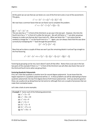 Algebra 34
© 2018 Paul Dawkins http://tutorial.math.lamar.edu
At this point we can see that we can factor an x out of the first term and a 2 out of the second term.
This gives,
( ) ( )
5 4 4 4
2 2 1 2 1
x x x x x x
+ − −= + − +
We now have a common factor that we can factor out to complete the problem.
( )( )
5 4 4
2 2 1 2
x x x x x
+ − − = + −
(c) 5 3 2
3 2 6
x x x
− − +
This one also has a “-” in front of the third term as we saw in the last part. However, this time the
fourth term has a “+” in front of it unlike the last part. We will still factor a “-” out when we group
however to make sure that we don’t lose track of it. When we factor the “-” out notice that we
needed to change the “+” on the fourth term to a “-”. Again, you can always check that this was done
correctly by multiplying the “-” back through the parenthesis.
( ) ( )
5 3 2
3 2 6
x x x
− − −
Now that we’ve done a couple of these we won’t put the remaining details in and we’ll go straight to
the final factoring.
( ) ( ) ( )( )
5 3 2 3 2 2 2 3
3 2 6 3 2 3 3 2
x x x x x x x x
− − + = − − − = − −
Factoring by grouping can be nice, but it doesn’t work all that often. Notice that as we saw in the last
two parts of this example if there is a “-” in front of the third term we will often also factor that out of
the third and fourth terms when we group them.
Factoring Quadratic Polynomials
First, let’s note that quadratic is another term for second degree polynomial. So we know that the
largest exponent in a quadratic polynomial will be a 2. In these problems we will be attempting to factor
quadratic polynomials into two first degree (hence forth linear) polynomials. Until you become good at
these, we usually end up doing these by trial and error although there are a couple of processes that can
make them somewhat easier.
Let’s take a look at some examples.
Example 3 Factor each of the following polynomials.
(a) 2
2 15
x x
+ −
(b) 2
10 24
x x
− +
(c) 2
6 9
x x
+ +
(d) 2
5 1
x x
+ +
(e) 2
3 2 8
x x
+ −
(f) 2
5 17 6
x x
− +
(g) 2
4 10 6
x x
+ −
 