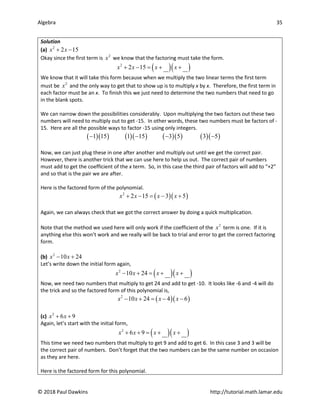 Algebra 35
© 2018 Paul Dawkins http://tutorial.math.lamar.edu
Solution
(a) 2
2 15
x x
+ −
Okay since the first term is 2
x we know that the factoring must take the form.
( )( )
2
2 15
x x x x
+ − = + +
We know that it will take this form because when we multiply the two linear terms the first term
must be 2
x and the only way to get that to show up is to multiply x by x. Therefore, the first term in
each factor must be an x. To finish this we just need to determine the two numbers that need to go
in the blank spots.
We can narrow down the possibilities considerably. Upon multiplying the two factors out these two
numbers will need to multiply out to get -15. In other words, these two numbers must be factors of -
15. Here are all the possible ways to factor -15 using only integers.
( )( ) ( )( ) ( )( ) ( )( )
1 15 1 15 3 5 3 5
− − − −
Now, we can just plug these in one after another and multiply out until we get the correct pair.
However, there is another trick that we can use here to help us out. The correct pair of numbers
must add to get the coefficient of the x term. So, in this case the third pair of factors will add to “+2”
and so that is the pair we are after.
Here is the factored form of the polynomial.
( )( )
2
2 15 3 5
x x x x
+ − = − +
Again, we can always check that we got the correct answer by doing a quick multiplication.
Note that the method we used here will only work if the coefficient of the 2
x term is one. If it is
anything else this won’t work and we really will be back to trial and error to get the correct factoring
form.
(b) 2
10 24
x x
− +
Let’s write down the initial form again,
( )( )
2
10 24
x x x x
− + = + +
Now, we need two numbers that multiply to get 24 and add to get -10. It looks like -6 and -4 will do
the trick and so the factored form of this polynomial is,
( )( )
2
10 24 4 6
x x x x
− + = − −
(c) 2
6 9
x x
+ +
Again, let’s start with the initial form,
( )( )
2
6 9
x x x x
+ + = + +
This time we need two numbers that multiply to get 9 and add to get 6. In this case 3 and 3 will be
the correct pair of numbers. Don’t forget that the two numbers can be the same number on occasion
as they are here.
Here is the factored form for this polynomial.
 