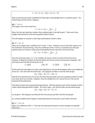 Algebra 36
© 2018 Paul Dawkins http://tutorial.math.lamar.edu
( )( ) ( )
2
2
6 9 3 3 3
x x x x x
+ + = + + = +
Note as well that we further simplified the factoring to acknowledge that it is a perfect square. You
should always do this when it happens.
(d) 2
5 1
x x
+ +
Once again, here is the initial form,
( )( )
2
5 1
x x x x
+ + = + +
Okay, this time we need two numbers that multiply to get 1 and add to get 5. There aren’t two
integers that will do this and so this quadratic doesn’t factor.
This will happen on occasion so don’t get excited about it when it does.
(e) 2
3 2 8
x x
+ −
Okay, we no longer have a coefficient of 1 on the 2
x term. However, we can still make a guess as to
the initial form of the factoring. Since the coefficient of the x2
term is a 3 and there are only two
positive factors of 3 there is really only one possibility for the initial form of the factoring.
( )( )
2
3 2 8 3
x x x x
+ − = + +
Since the only way to get a 2
3x is to multiply a 3x and an x these must be the first two terms.
However, finding the numbers for the two blanks will not be as easy as the previous examples. We
will need to start off with all the factors of -8.
( )( ) ( )( ) ( )( ) ( )( )
1 8 1 8 2 4 2 4
− − − −
At this point the only option is to pick a pair plug them in and see what happens when we multiply the
terms out. Let’s start with the fourth pair. Let’s plug the numbers in and see what we get.
( )( ) 2
3 2 4 3 10 8
x x x x
+ − = − −
Well the first and last terms are correct, but then they should be since we’ve picked numbers to make
sure those work out correctly. However, since the middle term isn’t correct this isn’t the correct
factoring of the polynomial.
That doesn’t mean that we guessed wrong however. With the previous parts of this example it didn’t
matter which blank got which number. This time it does. Let’s flip the order and see what we get.
( )( ) 2
3 4 2 3 2 8
x x x x
− + = + −
So, we got it. We did guess correctly the first time we just put them into the wrong spot.
So, in these problems don’t forget to check both places for each pair to see if either will work.
(f) 2
5 17 6
x x
− +
Again, the coefficient of the 2
x term has only two positive factors so we’ve only got one possible
initial form.
 