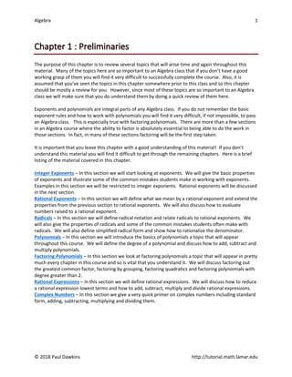 Algebra 1
© 2018 Paul Dawkins http://tutorial.math.lamar.edu
Chapter 1 : Preliminaries
The purpose of this chapter is to review several topics that will arise time and again throughout this
material. Many of the topics here are so important to an Algebra class that if you don’t have a good
working grasp of them you will find it very difficult to successfully complete the course. Also, it is
assumed that you’ve seen the topics in this chapter somewhere prior to this class and so this chapter
should be mostly a review for you. However, since most of these topics are so important to an Algebra
class we will make sure that you do understand them by doing a quick review of them here.
Exponents and polynomials are integral parts of any Algebra class. If you do not remember the basic
exponent rules and how to work with polynomials you will find it very difficult, if not impossible, to pass
an Algebra class. This is especially true with factoring polynomials. There are more than a few sections
in an Algebra course where the ability to factor is absolutely essential to being able to do the work in
those sections. In fact, in many of these sections factoring will be the first step taken.
It is important that you leave this chapter with a good understanding of this material! If you don’t
understand this material you will find it difficult to get through the remaining chapters. Here is a brief
listing of the material covered in this chapter.
Integer Exponents – In this section we will start looking at exponents. We will give the basic properties
of exponents and illustrate some of the common mistakes students make in working with exponents.
Examples in this section we will be restricted to integer exponents. Rational exponents will be discussed
in the next section.
Rational Exponents – In this section we will define what we mean by a rational exponent and extend the
properties from the previous section to rational exponents. We will also discuss how to evaluate
numbers raised to a rational exponent.
Radicals – In this section we will define radical notation and relate radicals to rational exponents. We
will also give the properties of radicals and some of the common mistakes students often make with
radicals. We will also define simplified radical form and show how to rationalize the denominator.
Polynomials – In this section we will introduce the basics of polynomials a topic that will appear
throughout this course. We will define the degree of a polynomial and discuss how to add, subtract and
multiply polynomials.
Factoring Polynomials – In this section we look at factoring polynomials a topic that will appear in pretty
much every chapter in this course and so is vital that you understand it. We will discuss factoring out
the greatest common factor, factoring by grouping, factoring quadratics and factoring polynomials with
degree greater than 2.
Rational Expressions – In this section we will define rational expressions. We will discuss how to reduce
a rational expression lowest terms and how to add, subtract, multiply and divide rational expressions.
Complex Numbers – In this section we give a very quick primer on complex numbers including standard
form, adding, subtracting, multiplying and dividing them.
 