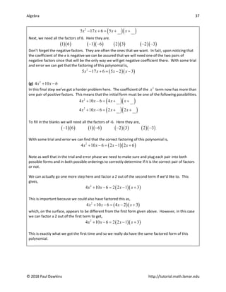 Algebra 37
© 2018 Paul Dawkins http://tutorial.math.lamar.edu
( )( )
2
5 17 6 5
x x x x
− + = + +
Next, we need all the factors of 6. Here they are.
( )( ) ( )( ) ( )( ) ( )( )
1 6 1 6 2 3 2 3
− − − −
Don’t forget the negative factors. They are often the ones that we want. In fact, upon noticing that
the coefficient of the x is negative we can be assured that we will need one of the two pairs of
negative factors since that will be the only way we will get negative coefficient there. With some trial
and error we can get that the factoring of this polynomial is,
( )( )
2
5 17 6 5 2 3
x x x x
− + = − −
(g) 2
4 10 6
x x
+ −
In this final step we’ve got a harder problem here. The coefficient of the 2
x term now has more than
one pair of positive factors. This means that the initial form must be one of the following possibilities.
( )( )
( )( )
2
2
4 10 6 4
4 10 6 2 2
x x x x
x x x x
+ − = + +
+ − = + +
To fill in the blanks we will need all the factors of -6. Here they are,
( )( ) ( )( ) ( )( ) ( )( )
1 6 1 6 2 3 2 3
− − − −
With some trial and error we can find that the correct factoring of this polynomial is,
( )( )
2
4 10 6 2 1 2 6
x x x x
+ − = − +
Note as well that in the trial and error phase we need to make sure and plug each pair into both
possible forms and in both possible orderings to correctly determine if it is the correct pair of factors
or not.
We can actually go one more step here and factor a 2 out of the second term if we’d like to. This
gives,
( )( )
2
4 10 6 2 2 1 3
x x x x
+ −= − +
This is important because we could also have factored this as,
( )( )
2
4 10 6 4 2 3
x x x x
+ − = − +
which, on the surface, appears to be different from the first form given above. However, in this case
we can factor a 2 out of the first term to get,
( )( )
2
4 10 6 2 2 1 3
x x x x
+ −= − +
This is exactly what we got the first time and so we really do have the same factored form of this
polynomial.
 