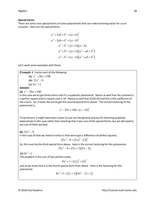 Algebra 38
© 2018 Paul Dawkins http://tutorial.math.lamar.edu
Special Forms
There are some nice special forms of some polynomials that can make factoring easier for us on
occasion. Here are the special forms.
( )
( )
( )( )
( )( )
( )( )
2
2 2
2
2 2
2 2
3 3 2 2
3 3 2 2
2
2
a ab b a b
a ab b a b
a b a b a b
a b a b a ab b
a b a b a ab b
+ + = +
− + = −
− = + −
+ = + − +
− = − + +
Let’s work some examples with these.
Example 4 Factor each of the following.
(a) 2
20 100
x x
− +
(b) 2
25 9
x −
(c) 3
8 1
x +
Solution
(a) 2
20 100
x x
− +
In this case we’ve got three terms and it’s a quadratic polynomial. Notice as well that the constant is
a perfect square and its square root is 10. Notice as well that 2(10)=20 and this is the coefficient of
the x term. So, it looks like we’ve got the second special form above. The correct factoring of this
polynomial is,
( )
2
2
20 100 10
x x x
− + = −
To be honest, it might have been easier to just use the general process for factoring quadratic
polynomials in this case rather than checking that it was one of the special forms, but we did need to
see one of them worked.
(b) 2
25 9
x −
In this case all that we need to notice is that we’ve got a difference of perfect squares,
( ) ( )
2 2
2
25 9 5 3
x x
−
= −
So, this must be the third special form above. Here is the correct factoring for this polynomial.
( )( )
2
25 9 5 3 5 3
x x x
− = + −
(c) 3
8 1
x +
This problem is the sum of two perfect cubes,
( ) ( )
3 3
3
8 1 2 1
x x
+
= +
and so we know that it is the fourth special form from above. Here is the factoring for this
polynomial.
( )( )
3 2
8 1 2 1 4 2 1
x x x x
+ = + − +
 