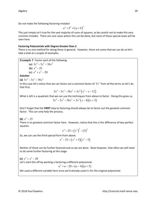 Algebra 39
© 2018 Paul Dawkins http://tutorial.math.lamar.edu
Do not make the following factoring mistake!
( )
2
2 2
a b a b
+ ≠ +
This just simply isn’t true for the vast majority of sums of squares, so be careful not to make this very
common mistake. There are rare cases where this can be done, but none of those special cases will be
seen here.
Factoring Polynomials with Degree Greater than 2
There is no one method for doing these in general. However, there are some that we can do so let’s
take a look at a couple of examples.
Example 5 Factor each of the following.
(a) 4 3 2
3 3 36
x x x
− −
(b) 4
25
x −
(c) 4 2
20
x x
+ −
Solution
(a) 4 3 2
3 3 36
x x x
− −
In this case let’s notice that we can factor out a common factor of 2
3x from all the terms so let’s do
that first.
( )
4 3 2 2 2
3 3 36 3 12
x x x x x x
− − = − −
What is left is a quadratic that we can use the techniques from above to factor. Doing this gives us,
( )( )
4 3 2 2
3 3 36 3 4 3
x x x x x x
− − = − +
Don’t forget that the FIRST step to factoring should always be to factor out the greatest common
factor. This can only help the process.
(b) 4
25
x −
There is no greatest common factor here. However, notice that this is the difference of two perfect
squares.
( ) ( )
2 2
4 2
25 5
x x
− = −
So, we can use the third special form from above.
( )( )
4 2 2
25 5 5
x x x
− = + −
Neither of these can be further factored and so we are done. Note however, that often we will need
to do some further factoring at this stage.
(c) 4 2
20
x x
+ −
Let’s start this off by working a factoring a different polynomial.
( )( )
2
20 4 5
u u u u
+ − = − +
We used a different variable here since we’d already used x’s for the original polynomial.
 