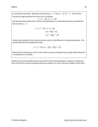 Algebra 40
© 2018 Paul Dawkins http://tutorial.math.lamar.edu
So, why did we work this? Well notice that if we let 2
u x
= then ( )
2
2 2 4
u x x
= = . We can then
rewrite the original polynomial in terms of u’s as follows,
4 2 2
20 20
x x u u
+ − = + −
and we know how to factor this! So factor the polynomial in u’s then back substitute using the fact
that we know 2
u x
= .
( )( )
( )( )
4 2 2
2 2
20 20
4 5
4 5
x x u u
u u
x x
+ − = + −
= − +
= − +
Finally, notice that the first term will also factor since it is the difference of two perfect squares. The
correct factoring of this polynomial is then,
( )( )( )
4 2 2
20 2 2 5
x x x x x
+ − = − + +
Note that this converting to u first can be useful on occasion, however once you get used to these this
is usually done in our heads.
We did not do a lot of problems here and we didn’t cover all the possibilities. However, we did cover
some of the most common techniques that we are liable to run into in the other chapters of this work.
 