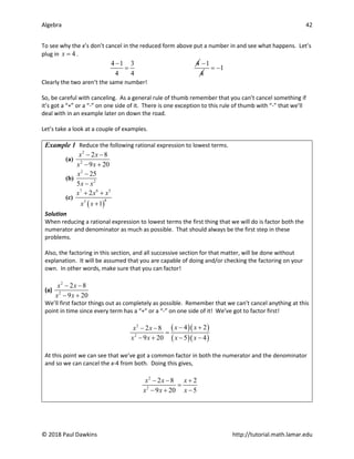 Algebra 42
© 2018 Paul Dawkins http://tutorial.math.lamar.edu
To see why the x’s don’t cancel in the reduced form above put a number in and see what happens. Let’s
plug in 4
x = .
4 1 3 4
4 4
−
=
1
4
−
1
= −
Clearly the two aren’t the same number!
So, be careful with canceling. As a general rule of thumb remember that you can’t cancel something if
it’s got a “+” or a “-” on one side of it. There is one exception to this rule of thumb with “-” that we’ll
deal with in an example later on down the road.
Let’s take a look at a couple of examples.
Example 1 Reduce the following rational expression to lowest terms.
(a)
2
2
2 8
9 20
x x
x x
− −
− +
(b)
2
2
25
5
x
x x
−
−
(c)
( )
7 6 5
8
3
2
1
x x x
x x
+ +
+
Solution
When reducing a rational expression to lowest terms the first thing that we will do is factor both the
numerator and denominator as much as possible. That should always be the first step in these
problems.
Also, the factoring in this section, and all successive section for that matter, will be done without
explanation. It will be assumed that you are capable of doing and/or checking the factoring on your
own. In other words, make sure that you can factor!
(a)
2
2
2 8
9 20
x x
x x
− −
− +
We’ll first factor things out as completely as possible. Remember that we can’t cancel anything at this
point in time since every term has a “+” or a “-” on one side of it! We’ve got to factor first!
( )( )
( )( )
2
2
4 2
2 8
9 20 5 4
x x
x x
x x x x
− +
− −
=
− + − −
At this point we can see that we’ve got a common factor in both the numerator and the denominator
and so we can cancel the x-4 from both. Doing this gives,
2
2
2 8 2
9 20 5
x x x
x x x
− − +
=
− + −
 