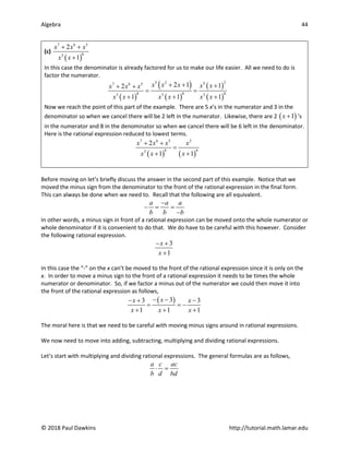 Algebra 44
© 2018 Paul Dawkins http://tutorial.math.lamar.edu
(c)
( )
7 6 5
8
3
2
1
x x x
x x
+ +
+
In this case the denominator is already factored for us to make our life easier. All we need to do is
factor the numerator.
( )
( )
( )
( )
( )
2
5 2 5
7 6 5
8 8 8
3 3 3
2 1 1
2
1 1 1
x x x x x
x x x
x x x x x x
+ + +
+ +
= =
+ + +
Now we reach the point of this part of the example. There are 5 x’s in the numerator and 3 in the
denominator so when we cancel there will be 2 left in the numerator. Likewise, there are 2 ( )
1
x + ’s
in the numerator and 8 in the denominator so when we cancel there will be 6 left in the denominator.
Here is the rational expression reduced to lowest terms.
( ) ( )
7 6 5 2
8 6
3
2
1 1
x x x x
x x x
+ +
=
+ +
Before moving on let’s briefly discuss the answer in the second part of this example. Notice that we
moved the minus sign from the denominator to the front of the rational expression in the final form.
This can always be done when we need to. Recall that the following are all equivalent.
a a a
b b b
−
− = =
−
In other words, a minus sign in front of a rational expression can be moved onto the whole numerator or
whole denominator if it is convenient to do that. We do have to be careful with this however. Consider
the following rational expression.
3
1
x
x
− +
+
In this case the “-” on the x can’t be moved to the front of the rational expression since it is only on the
x. In order to move a minus sign to the front of a rational expression it needs to be times the whole
numerator or denominator. So, if we factor a minus out of the numerator we could then move it into
the front of the rational expression as follows,
( )
3
3 3
1 1 1
x
x x
x x x
− −
− + −
= = −
+ + +
The moral here is that we need to be careful with moving minus signs around in rational expressions.
We now need to move into adding, subtracting, multiplying and dividing rational expressions.
Let’s start with multiplying and dividing rational expressions. The general formulas are as follows,
a c ac
b d bd
⋅ =
 
