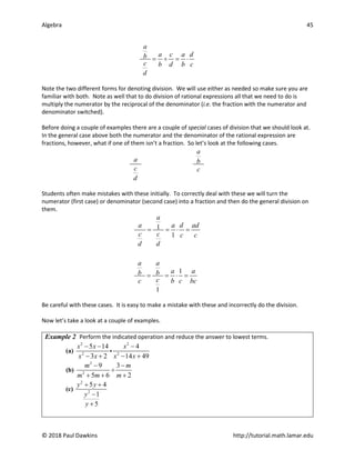 Algebra 45
© 2018 Paul Dawkins http://tutorial.math.lamar.edu
a
a c a d
b
c b d b c
d
= ÷ = ⋅
Note the two different forms for denoting division. We will use either as needed so make sure you are
familiar with both. Note as well that to do division of rational expressions all that we need to do is
multiply the numerator by the reciprocal of the denominator (i.e. the fraction with the numerator and
denominator switched).
Before doing a couple of examples there are a couple of special cases of division that we should look at.
In the general case above both the numerator and the denominator of the rational expression are
fractions, however, what if one of them isn’t a fraction. So let’s look at the following cases.
a
a b
c c
d
Students often make mistakes with these initially. To correctly deal with these we will turn the
numerator (first case) or denominator (second case) into a fraction and then do the general division on
them.
1
1
1
1
a
a a d ad
c c c c
d d
a a
a a
b b
c
c b c bc
= = ⋅ =
= = ⋅ =
Be careful with these cases. It is easy to make a mistake with these and incorrectly do the division.
Now let’s take a look at a couple of examples.
Example 2 Perform the indicated operation and reduce the answer to lowest terms.
(a)
2 2
2 2
5 14 4
3 2 14 49
x x x
x x x x
− − −
− + − +

(b)
2
2
9 3
5 6 2
m m
m m m
− −
÷
+ + +
(c)
2
2
5 4
1
5
y y
y
y
+ +
−
+
 
