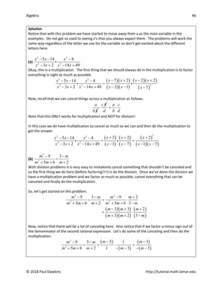 Algebra 46
© 2018 Paul Dawkins http://tutorial.math.lamar.edu
Solution
Notice that with this problem we have started to move away from x as the main variable in the
examples. Do not get so used to seeing x’s that you always expect them. The problems will work the
same way regardless of the letter we use for the variable so don’t get excited about the different
letters here.
(a)
2 2
2 2
5 14 4
3 2 14 49
x x x
x x x x
− − −
− + − +

Okay, this is a multiplication. The first thing that we should always do in the multiplication is to factor
everything in sight as much as possible.
( )( )
( )( )
( )( )
( )
2 2
2
2 2
7 2 2 2
5 14 4
3 2 14 49 2 1 7
x x x x
x x x
x x x x x x x
− + − +
− − −
=
− + − + − − −
 
Now, recall that we can cancel things across a multiplication as follows.
a
b k
c k
⋅
a c
d b d
= ⋅
Note that this ONLY works for multiplication and NOT for division!
In this case we do have multiplication so cancel as much as we can and then do the multiplication to
get the answer.
( )
( )
( )
( )
( )
( )( )
2
2 2
2 2
2 2 2
5 14 4
3 2 14 49 1 7 1 7
x x x
x x x
x x x x x x x x
+ + +
− − −
= =
− + − + − − − −
 
(b)
2
2
9 3
5 6 2
m m
m m m
− −
÷
+ + +
With division problems it is very easy to mistakenly cancel something that shouldn’t be canceled and
so the first thing we do here (before factoring!!!!) is do the division. Once we’ve done the division we
have a multiplication problem and we factor as much as possible, cancel everything that can be
canceled and finally do the multiplication.
So, let’s get started on this problem.
( )( )
( )( )
( )
( )
2 2
2 2
9 3 9 2
5 6 2 5 6 3
3 3 2
3 2 3
m m m m
m m m m m m
m m m
m m m
− − − +
÷ = ⋅
+ + + + + −
− + +
= ⋅
+ + −
Now, notice that there will be a lot of canceling here. Also notice that if we factor a minus sign out of
the denominator of the second rational expression. Let’s do some of the canceling and then do the
multiplication.
( )
( )
( )
( )
2
2
3 3
9 3 1
5 6 2 1 3 3
m m
m m
m m m m m
− −
− −
÷ = ⋅ =
+ + + − − − −
 