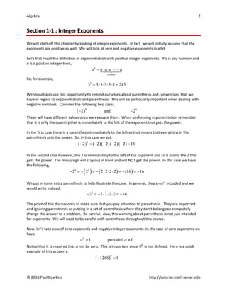 Algebra 2
© 2018 Paul Dawkins http://tutorial.math.lamar.edu
Section 1-1 : Integer Exponents
We will start off this chapter by looking at integer exponents. In fact, we will initially assume that the
exponents are positive as well. We will look at zero and negative exponents in a bit.
Let’s first recall the definition of exponentiation with positive integer exponents. If a is any number and
n is a positive integer then,
times
n
n
a a a a a
= ⋅ ⋅ ⋅ ⋅


So, for example,
5
3 3 3 3 3 3 243
= ⋅ ⋅ ⋅ ⋅ =
We should also use this opportunity to remind ourselves about parenthesis and conventions that we
have in regard to exponentiation and parenthesis. This will be particularly important when dealing with
negative numbers. Consider the following two cases.
( )
4 4
2 and 2
− −
These will have different values once we evaluate them. When performing exponentiation remember
that it is only the quantity that is immediately to the left of the exponent that gets the power.
In the first case there is a parenthesis immediately to the left so that means that everything in the
parenthesis gets the power. So, in this case we get,
( ) ( )( )( )( )
4
2 2 2 2 2 16
− =− − − − =
In the second case however, the 2 is immediately to the left of the exponent and so it is only the 2 that
gets the power. The minus sign will stay out in front and will NOT get the power. In this case we have
the following,
( ) ( ) ( )
4 4
2 2 2 2 2 2 16 16
− =
− =
− ⋅ ⋅ ⋅ =
− =
−
We put in some extra parenthesis to help illustrate this case. In general, they aren’t included and we
would write instead,
4
2 2 2 2 2 16
− =
− ⋅ ⋅ ⋅ =
−
The point of this discussion is to make sure that you pay attention to parenthesis. They are important
and ignoring parenthesis or putting in a set of parenthesis where they don’t belong can completely
change the answer to a problem. Be careful. Also, this warning about parenthesis is not just intended
for exponents. We will need to be careful with parenthesis throughout this course.
Now, let’s take care of zero exponents and negative integer exponents. In the case of zero exponents we
have,
0
1 provided 0
a a
= ≠
Notice that it is required that a not be zero. This is important since 0
0 is not defined. Here is a quick
example of this property.
( )
0
1268 1
− =
 