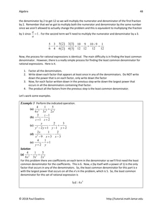 Algebra 48
© 2018 Paul Dawkins http://tutorial.math.lamar.edu
the denominator by 2 to get 12 so we will multiply the numerator and denominator of the first fraction
by 2. Remember that we’ve got to multiply both the numerator and denominator by the same number
since we aren’t allowed to actually change the problem and this is equivalent to multiplying the fraction
by 1 since 1
a
a
= . For the second term we’ll need to multiply the numerator and denominator by a 3.
( )
( )
( )
( )
5 2 3 3
5 3 10 9 10 9 1
6 4 6 2 4 3 12 12 12 12
−
− = − = − = =
Now, the process for rational expressions is identical. The main difficulty is in finding the least common
denominator. However, there is a really simple process for finding the least common denominator for
rational expressions. Here is it.
1. Factor all the denominators.
2. Write down each factor that appears at least once in any of the denominators. Do NOT write
down the power that is on each factor, only write down the factor
3. Now, for each factor written down in the previous step write down the largest power that
occurs in all the denominators containing that factor.
4. The product all the factors from the previous step is the least common denominator.
Let’s work some examples.
Example 3 Perform the indicated operation.
(a) 2 5 3
4 1 5
6 3 2
x x x
− +
(b)
2 1
1 2
z
z z
−
−
+ +
(c) 2
2 3
2 1 1 2
y
y y y y
− +
− + − +
(d) 2
2 1 2
9 3 3
x
x x x
− −
− + −
(e)
4 1
1
2
y y
− +
+
Solution
(a) 2 5 3
4 1 5
6 3 2
x x x
− +
For this problem there are coefficients on each term in the denominator so we’ll first need the least
common denominator for the coefficients. This is 6. Now, x (by itself with a power of 1) is the only
factor that occurs in any of the denominators. So, the least common denominator for this part is x
with the largest power that occurs on all the x’s in the problem, which is 5. So, the least common
denominator for this set of rational expression is
5
lcd : 6x
 