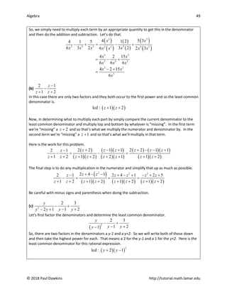 Algebra 49
© 2018 Paul Dawkins http://tutorial.math.lamar.edu
So, we simply need to multiply each term by an appropriate quantity to get this in the denominator
and then do the addition and subtraction. Let’s do that.
( )
( )
( )
( )
( )
( )
3 2
2 5 3 5
2 3 3 2
3 2
5 5 5
3 2
5
4 5 3
1 2
4 1 5
6 3 2 3 2
6 2 3
4 2 15
6 6 6
4 2 15
6
x x
x x x x
x x x x
x x
x x x
x x
x
− + = − +
= − +
− +
=
(b)
2 1
1 2
z
z z
−
−
+ +
In this case there are only two factors and they both occur to the first power and so the least common
denominator is.
( )( )
lcd : 1 2
z z
+ +
Now, in determining what to multiply each part by simply compare the current denominator to the
least common denominator and multiply top and bottom by whatever is “missing”. In the first term
we’re “missing” a 2
z + and so that’s what we multiply the numerator and denominator by. In the
second term we’re “missing” a 1
z + and so that’s what we’ll multiply in that term.
Here is the work for this problem.
( )
( )( )
( )( )
( )( )
( ) ( )( )
( )( )
2 2 1 1 2 2 1 1
2 1
1 2 1 2 2 1 1 2
z z z z z z
z
z z z z z z z z
+ − + + − − +
−
−
= − =
+ + + + + + + +
The final step is to do any multiplication in the numerator and simplify that up as much as possible.
( )
( )( ) ( )( ) ( )( )
2 2 2
2 4 1
2 1 2 4 1 2 5
1 2 1 2 1 2 1 2
z z
z z z z z
z z z z z z z z
+ − −
− + − + − + +
−
= = =
+ + + + + + + +
Be careful with minus signs and parenthesis when doing the subtraction.
(c) 2
2 3
2 1 1 2
y
y y y y
− +
− + − +
Let’s first factor the denominators and determine the least common denominator.
( )
2
2 3
1 2
1
y
y y
y
− +
− +
−
So, there are two factors in the denominators a y-1 and a y+2. So we will write both of those down
and then take the highest power for each. That means a 2 for the y-1 and a 1 for the y+2. Here is the
least common denominator for this rational expression.
( )( )
2
lcd : 2 1
y y
+ −
 