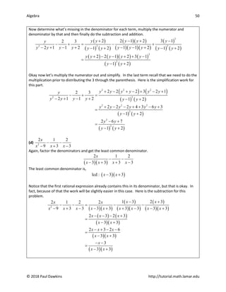 Algebra 50
© 2018 Paul Dawkins http://tutorial.math.lamar.edu
Now determine what’s missing in the denominator for each term, multiply the numerator and
denominator by that and then finally do the subtraction and addition.
( )
( ) ( )
( )( )
( )( )( )
( )
( ) ( )
( ) ( )( ) ( )
( ) ( )
2
2 2
2
2
2
2 2 1 2 3 1
2 3
2 1 1 2 1 1 2
1 2 1 2
2 2 1 2 3 1
1 2
y y y y y
y
y y y y y y y
y y y y
y y y y y
y y
+ − + −
− +
= − +
− + − + − − +
− + − +
+ − − + + −
=
− +
Okay now let’s multiply the numerator out and simplify. In the last term recall that we need to do the
multiplication prior to distributing the 3 through the parenthesis. Here is the simplification work for
this part.
( ) ( )
( ) ( )
( ) ( )
( ) ( )
2 2 2
2
2
2 2 2
2
2
2
2 2 2 3 2 1
2 3
2 1 1 2 1 2
2 2 2 4 3 6 3
1 2
2 6 7
1 2
y y y y y y
y
y y y y y y
y y y y y y
y y
y y
y y
+ − + − + − +
− + =
− + − + − +
+ − − + + − +
=
− +
− +
=
− +
(d) 2
2 1 2
9 3 3
x
x x x
− −
− + −
Again, factor the denominators and get the least common denominator.
( )( )
2 1 2
3 3 3 3
x
x x x x
− −
− + + −
The least common denominator is,
( )( )
lcd : 3 3
x x
− +
Notice that the first rational expression already contains this in its denominator, but that is okay. In
fact, because of that the work will be slightly easier in this case. Here is the subtraction for this
problem.
( )( )
( )
( )( )
( )
( )( )
( ) ( )
( )( )
( )( )
( )( )
2
1 3 2 3
2 1 2 2
9 3 3 3 3 3 3 3 3
2 3 2 3
3 3
2 3 2 6
3 3
3
3 3
x x
x x
x x x x x x x x x
x x x
x x
x x x
x x
x
x x
− +
− −
= − −
− + − − + + − − +
− − − +
=
− +
− + − −
=
− +
− −
=
− +
 