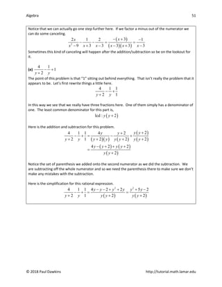 Algebra 51
© 2018 Paul Dawkins http://tutorial.math.lamar.edu
Notice that we can actually go one step further here. If we factor a minus out of the numerator we
can do some canceling.
( )
( )( )
2
3
2 1 2 1
9 3 3 3 3 3
x
x
x x x x x x
− + −
− −
= =
− + − − + −
Sometimes this kind of canceling will happen after the addition/subtraction so be on the lookout for
it.
(e)
4 1
1
2
y y
− +
+
The point of this problem is that “1” sitting out behind everything. That isn’t really the problem that it
appears to be. Let’s first rewrite things a little here.
4 1 1
2 1
y y
− +
+
In this way we see that we really have three fractions here. One of them simply has a denominator of
one. The least common denominator for this part is,
( )
lcd : 2
y y +
Here is the addition and subtraction for this problem.
( )( ) ( )
( )
( )
( ) ( )
( )
2
4 1 1 4 2
2 1 2 2 2
4 2 2
2
y y
y y
y y y y y y y y
y y y y
y y
+
+
− +
= − +
+ + + +
− + + +
=
+
Notice the set of parenthesis we added onto the second numerator as we did the subtraction. We
are subtracting off the whole numerator and so we need the parenthesis there to make sure we don’t
make any mistakes with the subtraction.
Here is the simplification for this rational expression.
( ) ( )
2 2
4 1 1 4 2 2 5 2
2 1 2 2
y y y y y y
y y y y y y
− − + + + −
− +
= =
+ + +
 