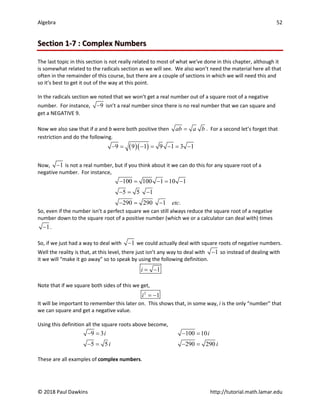 Algebra 52
© 2018 Paul Dawkins http://tutorial.math.lamar.edu
Section 1-7 : Complex Numbers
The last topic in this section is not really related to most of what we’ve done in this chapter, although it
is somewhat related to the radicals section as we will see. We also won’t need the material here all that
often in the remainder of this course, but there are a couple of sections in which we will need this and
so it’s best to get it out of the way at this point.
In the radicals section we noted that we won’t get a real number out of a square root of a negative
number. For instance, 9
− isn’t a real number since there is no real number that we can square and
get a NEGATIVE 9.
Now we also saw that if a and b were both positive then ab a b
= . For a second let’s forget that
restriction and do the following.
( )( )
9 9 1 9 1 3 1
− = − = − = −
Now, 1
− is not a real number, but if you think about it we can do this for any square root of a
negative number. For instance,
100 100 1 10 1
5 5 1
290 290 1 .
etc
− = − = −
−
= −
− = −
So, even if the number isn’t a perfect square we can still always reduce the square root of a negative
number down to the square root of a positive number (which we or a calculator can deal with) times
1
− .
So, if we just had a way to deal with 1
− we could actually deal with square roots of negative numbers.
Well the reality is that, at this level, there just isn’t any way to deal with 1
− so instead of dealing with
it we will “make it go away” so to speak by using the following definition.
1
i= −
Note that if we square both sides of this we get,
2
1
i = −
It will be important to remember this later on. This shows that, in some way, i is the only “number” that
we can square and get a negative value.
Using this definition all the square roots above become,
9 3 100 10
5 5 290 290
i i
i i
−
= −
=
−
= −
=
These are all examples of complex numbers.
 