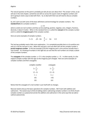 Algebra 53
© 2018 Paul Dawkins http://tutorial.math.lamar.edu
The natural question at this point is probably just why do we care about this? The answer is that, as we
will see in the next chapter, sometimes we will run across the square roots of negative numbers and
we’re going to need a way to deal with them. So, to deal with them we will need to discuss complex
numbers.
So, let’s start out with some of the basic definitions and terminology for complex numbers. The
standard form of a complex number is
a bi
+
where a and b are real numbers and they can be anything, positive, negative, zero, integers, fractions,
decimals, it doesn’t matter. When in the standard form a is called the real part of the complex number
and b is called the imaginary part of the complex number.
Here are some examples of complex numbers.
4
3 5 6 10 16 113
5
i i i i
+ − +
The last two probably need a little more explanation. It is completely possible that a or b could be zero
and so in 16i the real part is zero. When the real part is zero we often will call the complex number a
purely imaginary number. In the last example (113) the imaginary part is zero and we actually have a
real number. So, thinking of numbers in this light we can see that the real numbers are simply a subset
of the complex numbers.
The conjugate of the complex number a bi
+ is the complex number a bi
− . In other words, it is the
original complex number with the sign on the imaginary part changed. Here are some examples of
complex numbers and their conjugates.
complex number conjugate
1 1
3 3
2 2
12 5 12 5
1 1
45 45
101 101
i i
i i
i i
i i
+ −
− +
− +
−
Notice that the conjugate of a real number is just itself with no changes.
Now we need to discuss the basic operations for complex numbers. We’ll start with addition and
subtraction. The easiest way to think of adding and/or subtracting complex numbers is to think of each
complex number as a polynomial and do the addition and subtraction in the same way that we add or
subtract polynomials.
 
