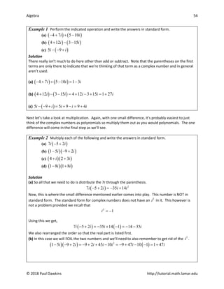 Algebra 54
© 2018 Paul Dawkins http://tutorial.math.lamar.edu
Example 1 Perform the indicated operation and write the answers in standard form.
(a) ( ) ( )
4 7 5 10
i i
− + + −
(b) ( ) ( )
4 12 3 15
i i
+ − −
(c) ( )
5 9
i i
− − +
Solution
There really isn’t much to do here other than add or subtract. Note that the parentheses on the first
terms are only there to indicate that we’re thinking of that term as a complex number and in general
aren’t used.
(a) ( ) ( )
4 7 5 10 1 3
i i i
− + + − = −
(b) ( ) ( )
4 12 3 15 4 12 3 15 1 27
i i i i i
+ − − = + − + = +
(c) ( )
5 9 5 9 9 4
i i i i i
− − + = + − = +
Next let’s take a look at multiplication. Again, with one small difference, it’s probably easiest to just
think of the complex numbers as polynomials so multiply them out as you would polynomials. The one
difference will come in the final step as we’ll see.
Example 2 Multiply each of the following and write the answers in standard form.
(a) ( )
7 5 2
i i
− +
(b) ( )( )
1 5 9 2
i i
− − +
(c) ( )( )
4 2 3
i i
+ +
(d) ( )( )
1 8 1 8
i i
− +
Solution
(a) So all that we need to do is distribute the 7i through the parenthesis.
( ) 2
7 5 2 35 14
i i i i
− + =− +
Now, this is where the small difference mentioned earlier comes into play. This number is NOT in
standard form. The standard form for complex numbers does not have an 2
i in it. This however is
not a problem provided we recall that
2
1
i = −
Using this we get,
( ) ( )
7 5 2 35 14 1 14 35
i i i i
− + =
− + − =
− −
We also rearranged the order so that the real part is listed first.
(b) In this case we will FOIL the two numbers and we’ll need to also remember to get rid of the 2
i .
( )( ) ( )
2
1 5 9 2 9 2 45 10 9 47 10 1 1 47
i i i i i i i
− − + =− + + − =− + − − = +
 