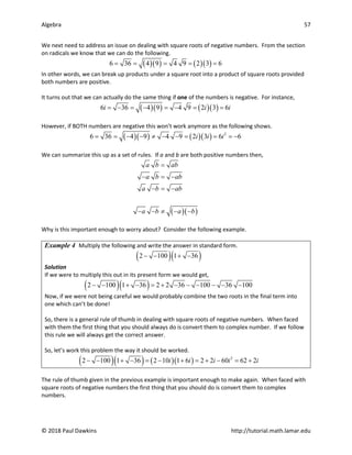 Algebra 57
© 2018 Paul Dawkins http://tutorial.math.lamar.edu
We next need to address an issue on dealing with square roots of negative numbers. From the section
on radicals we know that we can do the following.
( )( ) ( )( )
6 36 4 9 4 9 2 3 6
= = = = =
In other words, we can break up products under a square root into a product of square roots provided
both numbers are positive.
It turns out that we can actually do the same thing if one of the numbers is negative. For instance,
( )( ) ( )( )
6 36 4 9 4 9 2 3 6
i i i
= − = − = − = =
However, if BOTH numbers are negative this won’t work anymore as the following shows.
( )( ) ( )( ) 2
6 36 4 9 4 9 2 3 6 6
i i i
= = − − ≠ − − = = =
−
We can summarize this up as a set of rules. If a and b are both positive numbers then,
( )( )
a b ab
a b ab
a b ab
a b a b
=
− =
−
− = −
− − ≠ − −
Why is this important enough to worry about? Consider the following example.
Example 4 Multiply the following and write the answer in standard form.
( )( )
2 100 1 36
− − + −
Solution
If we were to multiply this out in its present form we would get,
( )( )
2 100 1 36 2 2 36 100 36 100
− − + − = + − − − − − −
Now, if we were not being careful we would probably combine the two roots in the final term into
one which can’t be done!
So, there is a general rule of thumb in dealing with square roots of negative numbers. When faced
with them the first thing that you should always do is convert them to complex number. If we follow
this rule we will always get the correct answer.
So, let’s work this problem the way it should be worked.
( )( ) ( )( ) 2
2 100 1 36 2 10 1 6 2 2 60 62 2
i i i i i
− − + − = − + = + − = +
The rule of thumb given in the previous example is important enough to make again. When faced with
square roots of negative numbers the first thing that you should do is convert them to complex
numbers.
 