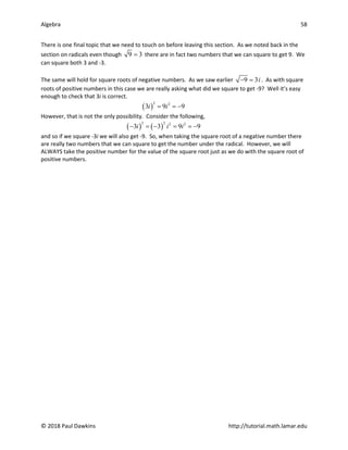 Algebra 58
© 2018 Paul Dawkins http://tutorial.math.lamar.edu
There is one final topic that we need to touch on before leaving this section. As we noted back in the
section on radicals even though 9 3
= there are in fact two numbers that we can square to get 9. We
can square both 3 and -3.
The same will hold for square roots of negative numbers. As we saw earlier 9 3i
− = . As with square
roots of positive numbers in this case we are really asking what did we square to get -9? Well it’s easy
enough to check that 3i is correct.
( )
2 2
3 9 9
i i
= = −
However, that is not the only possibility. Consider the following,
( ) ( )
2 2 2 2
3 3 9 9
i i i
− =
− ==
−
and so if we square -3i we will also get -9. So, when taking the square root of a negative number there
are really two numbers that we can square to get the number under the radical. However, we will
ALWAYS take the positive number for the value of the square root just as we do with the square root of
positive numbers.
 