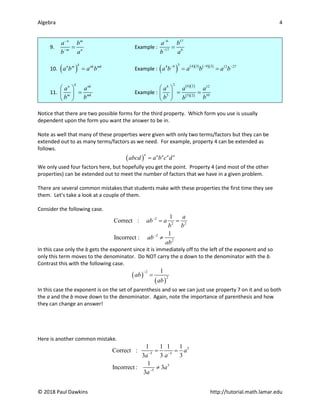 Algebra 4
© 2018 Paul Dawkins http://tutorial.math.lamar.edu
9.
n m
m n
a b
b a
−
−
= Example :
6 17
17 6
a b
b a
−
−
=
10. ( )
k
n m nk mk
a b a b
= Example : ( ) ( )( ) ( )( )
3 4 3 9 3
4 9 12 27
a b a b a b
−
− −
= =
11.
k
n nk
m mk
a a
b b
 
=
 
 
Example :
( )( )
( )( )
2 6 2
6 12
5 10
5 2
a a a
b b
b
 
= =
 
 
Notice that there are two possible forms for the third property. Which form you use is usually
dependent upon the form you want the answer to be in.
Note as well that many of these properties were given with only two terms/factors but they can be
extended out to as many terms/factors as we need. For example, property 4 can be extended as
follows.
( )
n n n n n
abcd a b c d
=
We only used four factors here, but hopefully you get the point. Property 4 (and most of the other
properties) can be extended out to meet the number of factors that we have in a given problem.
There are several common mistakes that students make with these properties the first time they see
them. Let’s take a look at a couple of them.
Consider the following case.
2
2 2
2
2
1
Correct :
1
Incorrect :
a
ab a
b b
ab
ab
−
−
= =
≠
In this case only the b gets the exponent since it is immediately off to the left of the exponent and so
only this term moves to the denominator. Do NOT carry the a down to the denominator with the b.
Contrast this with the following case.
( )
( )
2
2
1
ab
ab
−
=
In this case the exponent is on the set of parenthesis and so we can just use property 7 on it and so both
the a and the b move down to the denominator. Again, note the importance of parenthesis and how
they can change an answer!
Here is another common mistake.
5
5 5
5
5
1 1 1 1
Correct :
3 3 3
1
Incorrect : 3
3
a
a a
a
a
− −
−
= =
≠
 