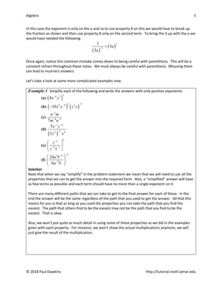 Algebra 5
© 2018 Paul Dawkins http://tutorial.math.lamar.edu
In this case the exponent is only on the a and so to use property 8 on this we would have to break up
the fraction as shown and then use property 8 only on the second term. To bring the 3 up with the a we
would have needed the following.
( )
( )
5
5
1
3
3
a
a
−
=
Once again, notice this common mistake comes down to being careful with parenthesis. This will be a
constant refrain throughout these notes. We must always be careful with parenthesis. Misusing them
can lead to incorrect answers.
Let’s take a look at some more complicated examples now.
Example 1 Simplify each of the following and write the answers with only positive exponents.
(a) ( )
3
4 5
4x y
−
(b) ( ) ( )
2 5
2 4 3
10z y z y
−
−
−
(c)
2
4 3
7
n m
m n
−
− −
(d)
( )
1 4
2
5 9
5
3
x y
y x
− −
−
(e)
6
5
2 1
z
z x
−
− −
 
 
 
(f)
2
3 8
5
24
6
a b
a b
−
−
−
 
 
 
Solution
Note that when we say “simplify” in the problem statement we mean that we will need to use all the
properties that we can to get the answer into the required form. Also, a “simplified” answer will have
as few terms as possible and each term should have no more than a single exponent on it.
There are many different paths that we can take to get to the final answer for each of these. In the
end the answer will be the same regardless of the path that you used to get the answer. All that this
means for you is that as long as you used the properties you can take the path that you find the
easiest. The path that others find to be the easiest may not be the path that you find to be the
easiest. That is okay.
Also, we won’t put quite as much detail in using some of these properties as we did in the examples
given with each property. For instance, we won’t show the actual multiplications anymore, we will
just give the result of the multiplication.
 
