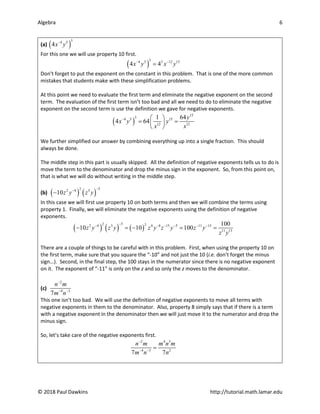 Algebra 6
© 2018 Paul Dawkins http://tutorial.math.lamar.edu
(a) ( )
3
4 5
4x y
−
For this one we will use property 10 first.
( )
3
4 5 3 12 15
4 4
x y x y
− −
=
Don’t forget to put the exponent on the constant in this problem. That is one of the more common
mistakes that students make with these simplification problems.
At this point we need to evaluate the first term and eliminate the negative exponent on the second
term. The evaluation of the first term isn’t too bad and all we need to do to eliminate the negative
exponent on the second term is use the definition we gave for negative exponents.
( )
15
3
4 5 15
12 12
1 64
4 64
y
x y y
x x
−  
= =
 
 
We further simplified our answer by combining everything up into a single fraction. This should
always be done.
The middle step in this part is usually skipped. All the definition of negative exponents tells us to do is
move the term to the denominator and drop the minus sign in the exponent. So, from this point on,
that is what we will do without writing in the middle step.
(b) ( ) ( )
2 5
2 4 3
10z y z y
−
−
−
In this case we will first use property 10 on both terms and then we will combine the terms using
property 1. Finally, we will eliminate the negative exponents using the definition of negative
exponents.
( ) ( ) ( )
2 5 2
2 4 3 4 8 15 5 11 13
11 13
100
10 10 100
z y z y z y z y z y
z y
−
− − − − − −
− =
− =
=
There are a couple of things to be careful with in this problem. First, when using the property 10 on
the first term, make sure that you square the “-10” and not just the 10 (i.e. don’t forget the minus
sign…). Second, in the final step, the 100 stays in the numerator since there is no negative exponent
on it. The exponent of “-11” is only on the z and so only the z moves to the denominator.
(c)
2
4 3
7
n m
m n
−
− −
This one isn’t too bad. We will use the definition of negative exponents to move all terms with
negative exponents in them to the denominator. Also, property 8 simply says that if there is a term
with a negative exponent in the denominator then we will just move it to the numerator and drop the
minus sign.
So, let’s take care of the negative exponents first.
2 4 3
4 3 2
7 7
n m m n m
m n n
−
− −
=
 