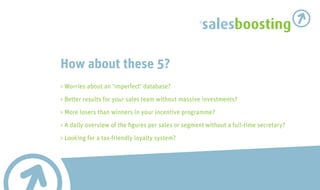 salesboosting

How about these 5?
> Worries about an ‘imperfect’ database?

> Better results for your sales team without massive investments?

> More losers than winners in your incentive programme?
> A daily overview of the figures per sales or segment without a full-time secretary?

> Looking for a tax-friendly loyalty system?
 