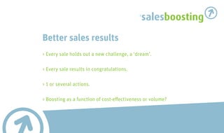 salesboosting

Better sales results
> Every sale holds out a new challenge, a ‘dream’.

> Every sale results in congratulations.

> 1 or several actions.

> Boosting as a function of cost-effectiveness or volume?
 